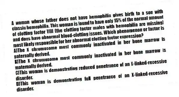 A woman whose father does not have hemophilia gives birth to a son with classic hemophilia. This woman is found to have only 15% of the normal amount of clotting factor VIII (the clotting factor males with hemophilia are missing) and does have abnormal blood-clotting issues. Which phenomenon or factor is most likely responsible for her abnormal clotting factor expression?
A)The X chromosome most commonly inactivated in her bone marrow is paternally derived.
B)The X chromosome most commonly inactivated in her bone marrow is maternally derived.
C)This woman is demonstrating reduced penetrance of an X-linked-recessive disorder.
D)This woman is demonstrating full penetrance of an X-linked-recessive disorder.