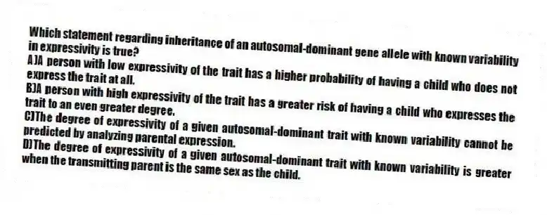 Which statement regarding inheritance of an autosomal-dominant gene allele with known variability in expressivity is true?
A)A person with low expressivity of the trait has a higher probability of having a child who does not express the trait at all.
B)A person with high expressivity of the trait has a greater risk of having a child who expresses the trait to an even greater degree.
C)The degree of expressivity of a given autosomal-dominant trait with known variability cannot be predicted by analyzing parental expression.
D)The degree of expressivity of a given autosomal-dominant trait with known variability is greater when the transmitting parent is the same sex as the child.