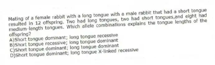 Mating of a female rabbit with a long tongue with a male rabbit that had a short tongue resulted in 12 offspring. Two had long tongues, two had short tongues,and eight had medium-length tongues. Which allele combinations explains the tongue lengths of the offspring?
A)Short tongue dominant; long tongue recessive
B)Short tongue recessive; long tongue dominant
C)Short tongue dominant; long tongue dominant
D)Short tongue dominant; long tongue X-linked recessive