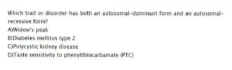 Which trait or disorder has both an autosomal-dominant form and an autosomal-recessive form?
A)Widow's peak
B)Diabetes mellitus type 2
C)Polycystic kidney disease
D)Taste sensitivity to phenylthiocarbamate (PTC)