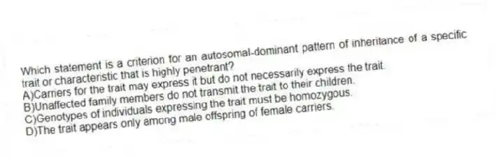 Which statement is a criterion for an autosomal-dominant pattern of inheritance of a specific trait or characteristic that is highly penetrant?
A)Carriers for the trait may express it but do not necessarily express the trait.
B)Unaffected family members do not transmit the trait to their children.
C)Genotypes of individuals expressing the trait must be homozygous.
D)The trait appears only among male offspring of female carriers.