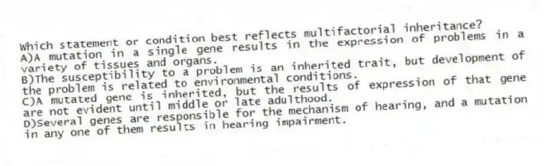 Which statement or condition best reflects multifactorial inheritance?
A)A mutation in a single gene results in the expression of problems in a variety of tissues and organs.
B)The susceptibility to a problem is an inherited trait, but development of the problem is related to environmental conditions.
C)A mutated gene is inherited, but the results of expression of that gene are not evident until middle or late adulthood.
D)Several genes are responsible for the mechanism of hearing, and a mutation in any one of them results in hearing impairment.