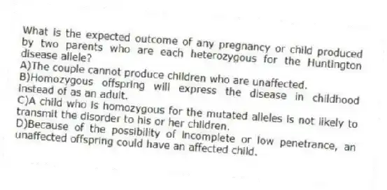 What is the expected outcome of any pregnancy or child produced by two parents who are each heterozygous for the Huntington disease allele?
A)The couple cannot produce children who are unaffected.
B)Homozygous offspring will express the disease in childhood instead of as an adult.
C)A child who is homozygous for the mutated alleles is not likely to transmit the disorder to his or her children.
D)Because of the possibility of incomplete or low penetrance, an unaffected offspring could have an affected child.