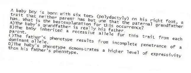 A baby boy is born with six toes (polydactyly) on his right foot, a trait that neither parent has but one that the paternal grandfather has. What is the bestexplanation for this occurrence?
A)The baby's grandfather is really his father.
B)The baby inherited a recessive allele for this trait from each parent.
C)The father's phenotype results from incomplete penetrance of a dominant allele.
D)The baby's phenotype demonstrates a higher level of expressivity than his father's phenotype.