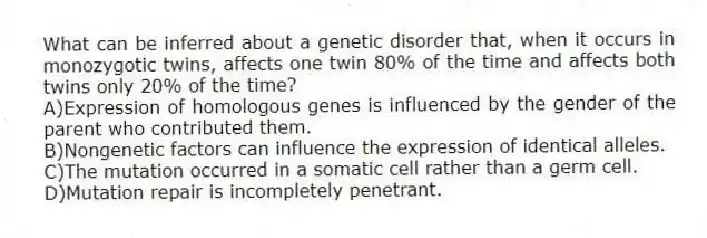 What can be inferred about a genetic disorder that, when it occurs in monozygotic twins, affects one twin 80% of the time and affects both twins only 20% of the time?
A)Expression of homologous genes is influenced by the gender of the parent who contributed them.
B)Nongenetic factors can influence the expression of identical alleles.
C)The mutation occurred in a somatic cell rather than a germ cell.
D)Mutation repair is incompletely penetrant.