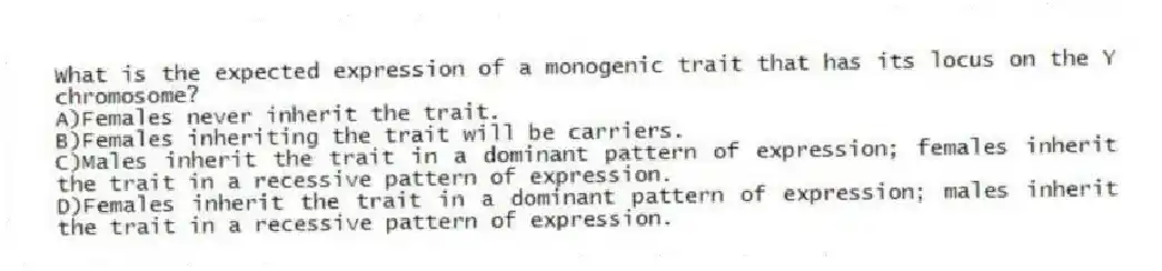 What is the expected expression of a monogenic trait that has its locus on the Y chromosome?
A)Females never inherit the trait.
B)Females inheriting the trait will be carriers.
C)Males inherit the trait in a dominant pattern of expression; females inherit the trait in a recessive pattern of expression.
D)Females inherit the trait in a dominant pattern of expression; males inherit the trait in a recessive pattern of expression.