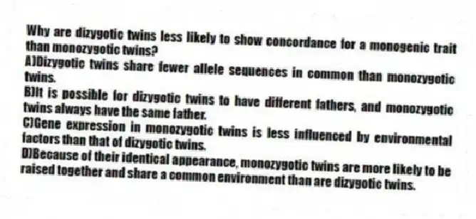 Why are dizygotic twins less likely to show concordance for a monogenic trait than monozygotic twins?
A)Dizygotic twins share fewer allele sequences in common than monozygotic twins.
B)It is possible for dizygotic twins to have different fathers, and monozygotic twins always have the same father.
C)Gene expression in monozygotic twins is less influenced by environmental factors than that of dizygotic twins.
D)Because of their identical appearance, monozygotic twins are more likely to be raised together and share a common environment than are dizygotic twins.