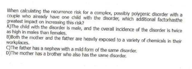 When calculating the recurrence risk for a complex, possibly polygenic disorder with a couple who already have one child with the disorder, which additional factorhasthe greatest impact on increasing this risk?
A)The child with the disorder is male, and the overall incidence of the disorder is twice as high in males than females.
B)Both the mother and the father are heavily exposed to a variety of chemicals in their workplaces.
C)The father has a nephew with a mild form of the same disorder.
D)The mother has a brother who also has the same disorder.