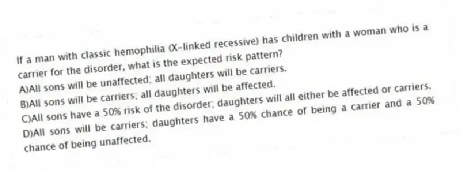 If a man with classic hemophilia (X-linked recessive) has children with a woman who is a carrier for the disorder, what is the expected risk pattern?
A)All sons will be unaffected; all daughters will be carriers.
B)All sons will be carriers; all daughters will be affected.
C)All sons have a 50% risk of the disorder; daughters will all either be affected or carriers.
D)All sons will be carriers; daughters have a 50% chance of being a carrier and a 50% chance of being unaffected.