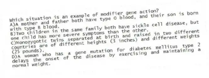 Which situation is an example of modifier gene action?
A)A mother and father both have type O blood, and their son is born with type B blood.
B)Two children in the same family both have sickle cell disease, but one child has more severe symptoms than the other.
C)Monozygotic twins separated at birth and raised in two different countries are of different heights (3 inches) and different weights (25 pounds).
D)A woman who has a gene mutation for diabetes mellitus type 2 delays the onset of the disease by exercising and maintaining a normal weight.