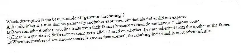 Which description is the best example of "genomic imprinting"?
A)A child inherits a trait that his paternal grandfather expressed but that his father did not express.
B)Boys can inherit only masculine traits from their fathers because women do not have a Y chromosome.
C)There is a qualitative difference in some gene alleles based on whether they are inherited from the mother or the father.
D)When the number of sex chromosomes is greater than normal, the resulting individual is most often infertile.