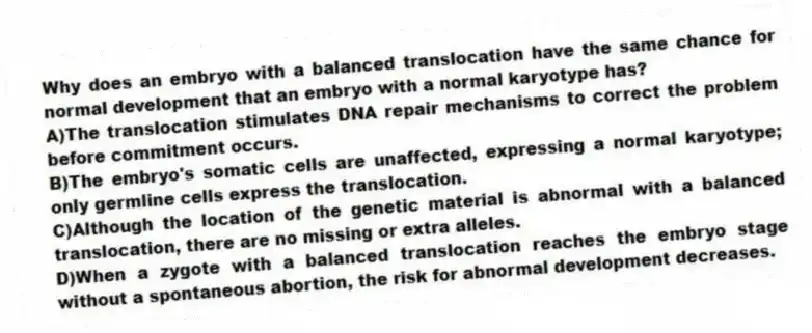 Why does an embryo with a balanced translocation have the same chance for normal development that an embryo with a normal karyotype has?
A)The translocation stimulates DNA repair mechanisms to correct the problem before commitment occurs.
B)The embryo's somatic cells are unaffected, expressing a normal karyotype; only germline cells express the translocation.
C)Although the location of the genetic material is abnormal with a balanced translocation, there are no missing or extra alleles.
D)When a zygote with a balanced translocation reaches the embryo stage without a spontaneous abortion, the risk for abnormal development decreases.