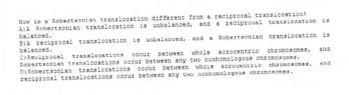 How is a Robertsonian translocation different from a reciprocal translocation?
A)A Robertsonian translocation is unbalanced, and a reciprocal translocation is balanced.
B)A reciprocal translocation is unbalanced, and a Robertsonian translocation is balanced.
C)Reciprocal translocations occur between whole acrocentric chromosomes, and Robertsonian translocations occur between any two nonhomologous chromosomes.
D)Robertsonian translocations occur between whole acrocentric chromosomes, and reciprocal translocations occur between any two nonhomologous chromosomes.