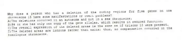 Why does a person who has a deletion of the coding regions for five genes on one chromosome 15 have some manifestations or overt problems?
A)The deletions occurred in an autosome and not in a sex chromosome.
B)He or she has only one copy of the gene alleles, which results in reduced function.
C)The overall expression of the deleted areas is the same as if trisomy 15 were present.
D)The deleted areas are introns rather than exons; thus, no compensation occurred on the homologous chromosome.