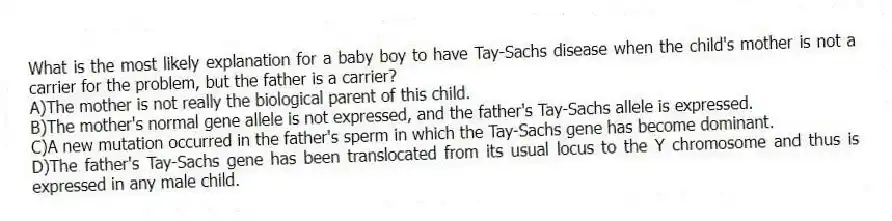 What is the most likely explanation for a baby boy to have Tay-Sachs disease when the child's mother is not a carrier for the problem, but the father is a carrier?
A)The mother is not really the biological parent of this child.
B)The mother's normal gene allele is not expressed, and the father's Tay-Sachs allele is expressed.
C)A new mutation occurred in the father's sperm in which the Tay-Sachs gene has become dominant.
D)The father's Tay-Sachs gene has been translocated from its usual locus to the Y chromosome and thus is expressed in any male child.