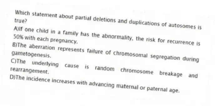 Which statement about partial deletions and duplications of autosomes is true?
A)If one child in a family has the abnormality, the risk for recurrence is 50% with each pregnancy.
B)The aberration represents failure of chromosomal segregation during gametogenesis.
C)The underlying cause is random chromosome breakage and rearrangement.
D)The incidence increases with advancing maternal or paternal age.