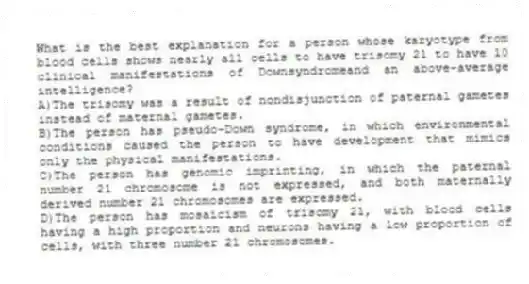 What is the best explanation for a person whose karyotype from blood cells shows nearly all cells to have trisomy 21 to have 10 clinical manifestations of Downsyndromeand an above-average intelligence?
A)The trisomy was a result of nondisjunction of paternal gametes instead of maternal gametes.
B)The person has pseudo-Down syndrome, in which environmental conditions caused the person to have development that mimics only the physical manifestations.
C)The person has genomic imprinting, in which the paternal number 21 chromosome is not expressed, and both maternally derived number 21 chromosomes are expressed.
D)The person has mosaicism of trisomy 21, with blood cells having a high proportion and neurons having a low proportion of cells, with three number 21 chromosomes.