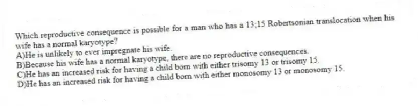 Which reproductive consequence is possible for a man who has a 13;15 Robertsonian translocation when his wife has a normal karyotype?
A)He is unlikely to ever impregnate his wife.
B)Because his wife has a normal karyotype, there are no reproductive consequences.
C)He has an increased risk for having a child born with either trisomy 13 or trisomy 15.
D)He has an increased risk for having a child born with either monosomy 13 or monosomy 15.