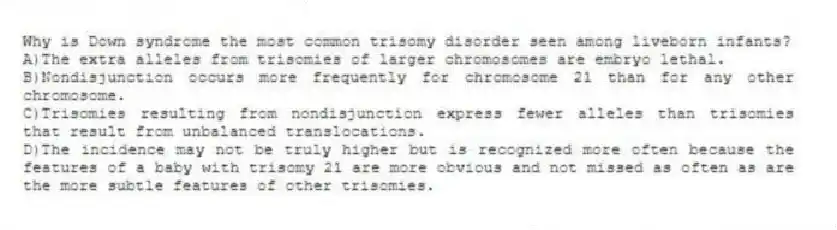 Why is Down syndrome the most common trisomy disorder seen among liveborn infants?
A)The extra alleles from trisomies of larger chromosomes are embryo lethal.
B)Nondisjunction occurs more frequently for chromosome 21 than for any other chromosome.
C)Trisomies resulting from nondisjunction express fewer alleles than trisomies that result from unbalanced translocations.
D)The incidence may not be truly higher but is recognized more often because the features of a baby with trisomy 21 are more obvious and not missed as often as are the more subtle features of other trisomies.