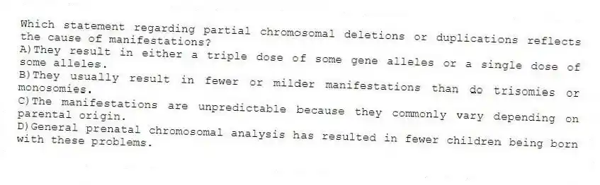 Which statement regarding partial chromosomal deletions or duplications reflects the cause of manifestations?
A)They result in either a triple dose of some gene alleles or a single dose of some alleles.
B)They usually result in fewer or milder manifestations than do trisomies or monosomies.
C)The manifestations are unpredictable because they commonly vary depending on parental origin.
D)General prenatal chromosomal analysis has resulted in fewer children being born with these problems.