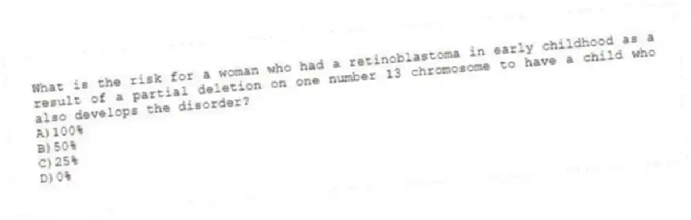 What is the risk for a woman who had a retinoblastoma in early childhood as a result of a partial deletion on one number 13 chromosome to have a child who also develops the disorder?
A)100%
B)50%
C)25%
D)0%