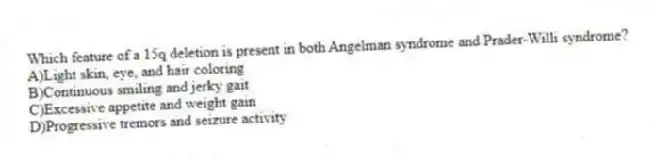 Which feature of a 15q deletion is present in both Angelman syndrome and Prader-Willi syndrome?
A)Light skin, eye, and hair coloring
B)Continuous smiling and jerky gait
C)Excessive appetite and weight gain
D)Progressive tremors and seizure activity