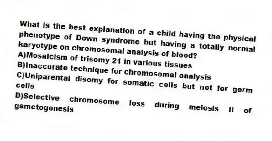 What is the best explanation of a child having the physical phenotype of Down syndrome but having a totally normal karyotype on chromosomal analysis of blood?
A)Mosaicism of trisomy 21 in various tissues
B)Inaccurate technique for chromosomal analysis
C)Uniparental disomy for somatic cells but not for germ cells
D)Selective chromosome loss during meiosis II of gametogenesis