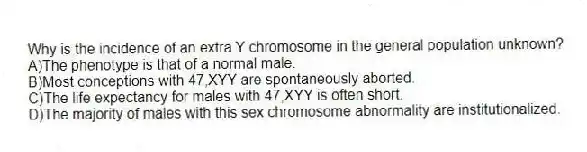 Why is the incidence of an extra Y chromosome in the general population unknown?
A)The phenotype is that of a normal male.
B)Most conceptions with 47,XYY are spontaneously aborted.
C)The life expectancy for males with 47,XYY is often short.
D)The majority of males with this sex chromosome abnormality are institutionalized.