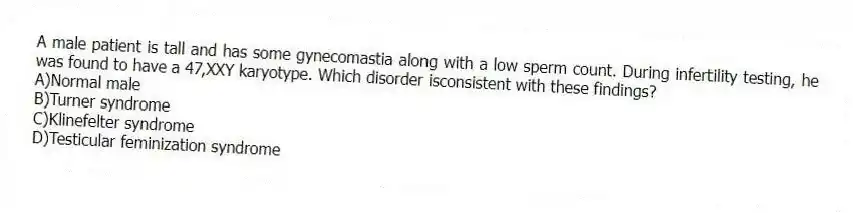 A male patient is tall and has some gynecomastia along with a low sperm count. During infertility testing, he was found to have a 47,XXY karyotype. Which disorder isconsistent with these findings?
A)Normal male
B)Turner syndrome
C)Klinefelter syndrome
D)Testicular feminization syndrome