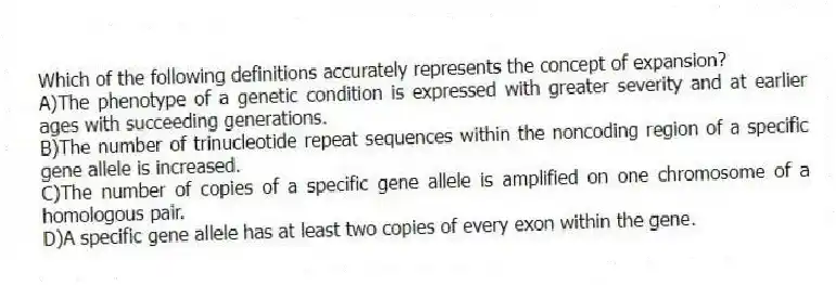 Which of the following definitions accurately represents the concept of expansion?
A)The phenotype of a genetic condition is expressed with greater severity and at earlier ages with succeeding generations.
B)The number of trinucleotide repeat sequences within the noncoding region of a specific gene allele is increased.
C)The number of copies of a specific gene allele is amplified on one chromosome of a homologous pair.
D)A specific gene allele has at least two copies of every exon within the gene.