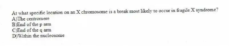 At what specific location on an X chromosome is a break most likely to occur in fragile X syndrome?
A)The centromere
B)End of the p arm
C)End of the q arm
D)Within the nucleosome