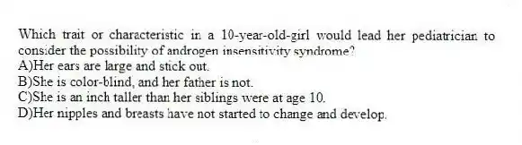 Which trait or characteristic in a 10-year-old-girl would lead her pediatrician to consider the possibility of androgen insensitivity syndrome?
A)Her ears are large and stick out.
B)She is color-blind, and her father is not.
C)She is an inch taller than her siblings were at age 10.
D)Her nipples and breasts have not started to change and develop.