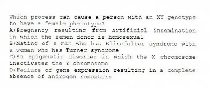 Which process can cause a person with an XY genotype to have a female phenotype?
A)Pregnancy resulting from artificial insemination in which the semen donor is homosexual
B)Mating of a man who has Klinefelter syndrome with a woman who has Turner syndrome
C)An epigenetic disorder in which the X chromosome inactivates the Y chromosome
D)Failure of gene expression resulting in a complete absence of androgen receptors