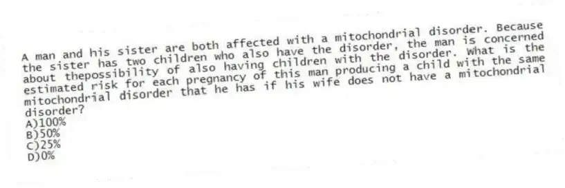A man and his sister are both affected with a mitochondrial disorder. Because the sister has two children who also have the disorder, the man is concerned about thepossibility of also having children with the disorder. What is the estimated risk for each pregnancy of this man producing a child with the same mitochondrial disorder that he has if his wife does not have a mitochondrial disorder?
A)100%
B)50%
C)25%
D)0%