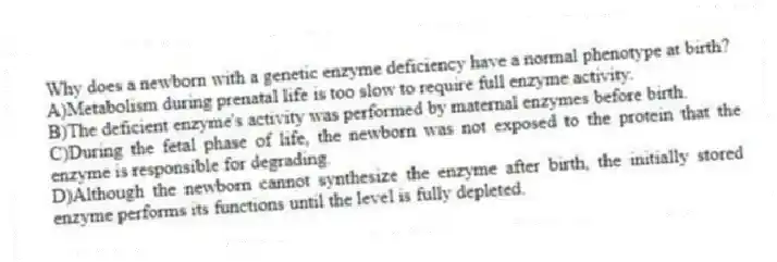 Why does a newborn with a genetic enzyme deficiency have a normal phenotype at birth?
A)Metabolism during prenatal life is too slow to require full enzyme activity.
B)The deficient enzyme's activity was performed by maternal enzymes before birth.
C)During the fetal phase of life, the newborn was not exposed to the protein that the enzyme is responsible for degrading.
D)Although the newborn cannot synthesize the enzyme after birth, the initially stored enzyme performs its functions until the level is fully depleted.