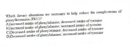 Which dietary alterations are necessary to help reduce the complications of phenylketonuria (PKU)?
A)Increased intake of phenylalanine; decreased intake of tyrosine
B)Increased intake of phenylalanine; increased intake of tyrosine
C)Decreased intake of phenylalanine; decreased intake of tyrosine
D)Decreased intake of phenylalanine; increased intake of tyrosine