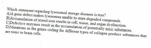 Which statement regarding lysosomal storage diseases is true?
A)A gene defect makes lysosomes unable to store degraded compounds.
B)Accumulation of stored iron results in cell, tissue, and organ dysfunction.
C)Defective enzymes result in the accumulation of potentially toxic substances.
D)Mutations in the genes coding for different types of collagen produce substances that are toxic to brain cells.