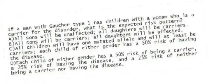 If a man with Gaucher type 1 has children with a woman who is a carrier for the disorder, what is the expected risk pattern?
A)All sons will be unaffected; all daughters will be carriers.
B)All sons will be carriers; all daughters will be affected.
C)All children will have one mutated allele and will at least be carriers; each child of either gender has a 50% risk of having the disease.
D)Each child of either gender has a 50% risk of being a carrier, a 25% risk of having the disease, and a 25% risk of neither being a carrier nor having the disease.