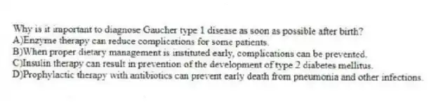 Why is it important to diagnose Gaucher type 1 disease as soon as possible after birth?
A)Enzyme therapy can reduce complications for some patients.
B)When proper dietary management is instituted early, complications can be prevented.
C)Insulin therapy can result in prevention of the development of type 2 diabetes mellitus.
D)Prophylactic therapy with antibiotics can prevent early death from pneumonia and other infections.