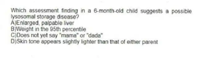 Which assessment finding in a 6-month-old child suggests a possible lysosomal storage disease?
A)Enlarged, palpable liver
B)Weight in the 95th percentile
C)Does not yet say "mama" or "dada"
D)Skin tone appears slightly lighter than that of either parent