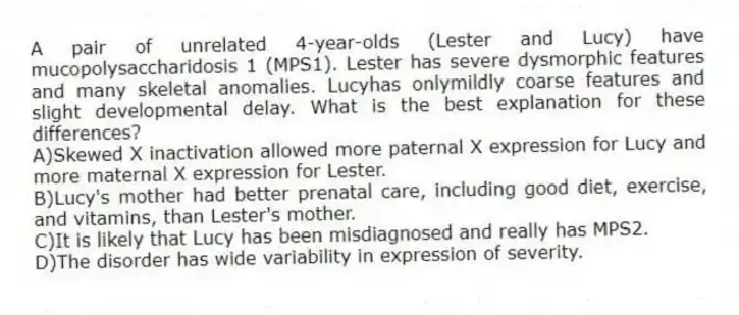 A pair of unrelated 4-year-olds (Lester and Lucy) have mucopolysaccharidosis 1 (MPS1). Lester has severe dysmorphic features and many skeletal anomalies. Lucyhas onlymildly coarse features and slight developmental delay. What is the best explanation for these differences?
A)Skewed X inactivation allowed more paternal X expression for Lucy and more maternal X expression for Lester.
B)Lucy's mother had better prenatal care, including good diet, exercise, and vitamins, than Lester's mother.
C)It is likely that Lucy has been misdiagnosed and really has MPS2.
D)The disorder has wide variability in expression of severity.