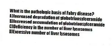 What is the pathologic basis of Fabry disease?
A)Increased degradation of globotriaosylceramide
B)Increased accumulation of globotriaosylceramide
C)Deficiency in the number of liver lysosomes
D)Excessive number of liver lysosomes