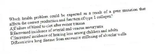 Which health problem could be expected as a result of a gene mutation that affects the correct production and function of type 1 collagen?
A)Failure of blood to clot after minor trauma
B)Increased incidence of arterial and venous aneurysms
C)Increased incidence of hearing loss among children and adults
D)Restrictive lung disease from excessive stiffening of alveolar walls