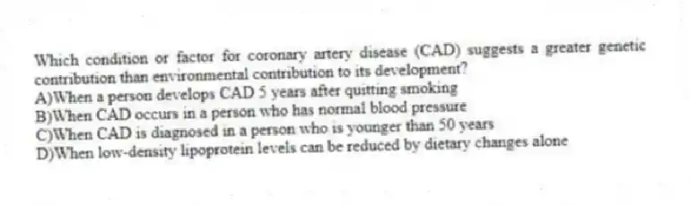 Which condition or factor for coronary artery disease (CAD) suggests a greater genetic contribution than environmental contribution to its development?
A)When a person develops CAD 5 years after quitting smoking
B)When CAD occurs in a person who has normal blood pressure
C)When CAD is diagnosed in a person who is younger than 50 years
D)When low-density lipoprotein levels can be reduced by dietary changes alone