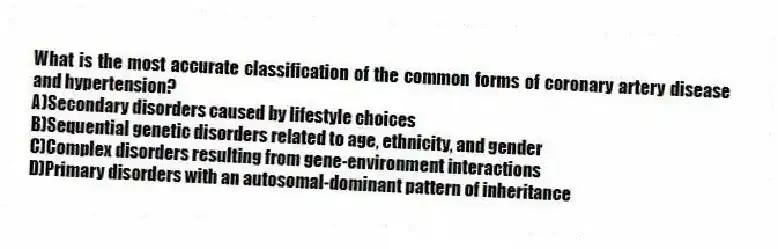 What is the most accurate classification of the common forms of coronary artery disease and hypertension?
A)Secondary disorders caused by lifestyle choices
B)Sequential genetic disorders related to age, ethnicity, and gender
C)Complex disorders resulting from gene-environment interactions
D)Primary disorders with an autosomal-dominant pattern of inheritance