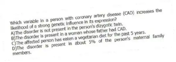 Which variable in a person with coronary artery disease (CAD) increases the likelihood of a strong genetic influence in its expression?
A)The disorder is not present in the person's dizygotic twin.
B)The disorder is present in a woman whose father had CAD.
C)The affected person has eaten a vegetarian diet for the past 5 years.
D)The disorder is present in about 5% of the person's maternal family members.