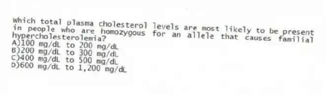 Which total plasma cholesterol levels are most likely to be present in people who are homozygous for an allele that causes familial hypercholesterolemia?
A)100 mg/dL to 200 mg/dL
B)200 mg/dL to 300 mg/dL
C)400 mg/dL to 500 mg/dL
D)600 mg/dL to 1,200 mg/dL