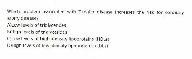 Which problem associated with Tangier disease increases the risk for coronary artery disease?
A)Low levels of triglycerides
B)High levels of triglycerides
C)Low levels of high-density lipoproteins (HDLs)
D)High levels of low-density lipoproteins (LDLs)