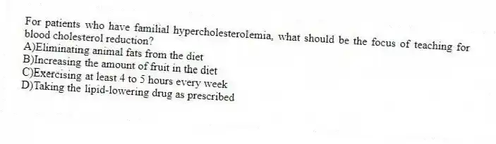 For patients who have familial hypercholesterolemia, what should be the focus of teaching for blood cholesterol reduction?
A)Eliminating animal fats from the diet
B)Increasing the amount of fruit in the diet
C)Exercising at least 4 to 5 hours every week
D)Taking the lipid-lowering drug as prescribed