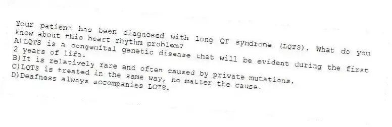 Your patient has been diagnosed with long QT syndrome (LQTS). What do you know about this heart rhythm problem?
A)LQTS is a congenital genetic disease that will be evident during the first 2 years of life.
B)It is relatively rare and often caused by private mutations.
C)LQTS is treated in the same way, no matter the cause.
D)Deafness always accompanies LQTS.